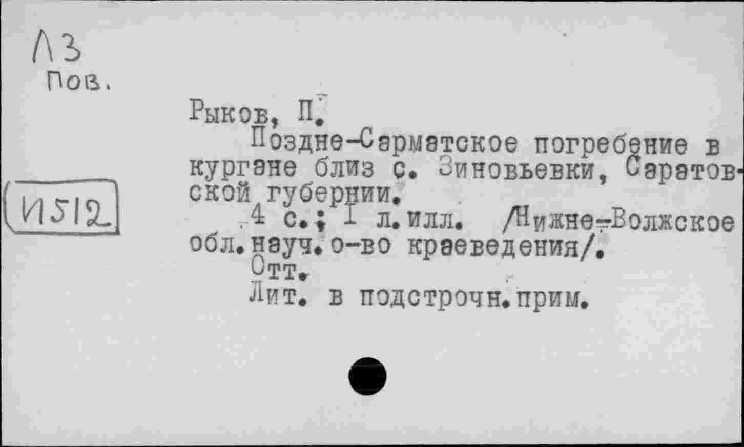 ﻿l\i Пов.
Рыков, П.
Поздне-Сарматское погребение в кургане близ с. Зиновьевки, Саратов ской губернии.
Д с. ; I л. илл. /Нижне^Волжское обл.науч. о-во краеведения/.
Отт»
Лит. в подстрочи.прим.